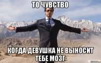 то чувство когда девушка не выносит тебе мозг