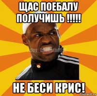 щас поебалу получишь !!!!! не беси крис!