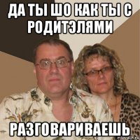 да ты шо как ты с родитэлями разговариваешь