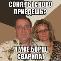 соня,ты скоро приедешь? я уже,борщ сварила!