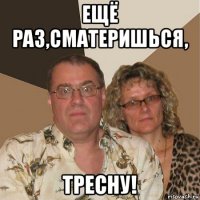 ещё раз,сматеришься, тресну!