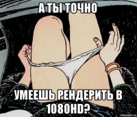 а ты точно умеешь рендерить в 1080hd?