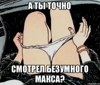 а ты точно смотрел безумного макса?