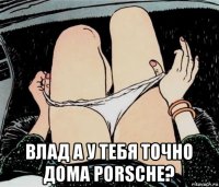  влад а у тебя точно дома porsche?