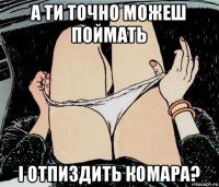 а ти точно можеш поймать і отпиздить комара?