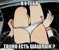 а у тебя точно есть шашлык ?