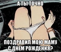 а ты точно поздравил мою маму с днем рождения?