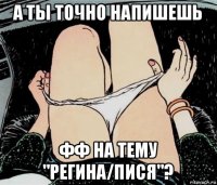 а ты точно напишешь фф на тему "регина/пися"?