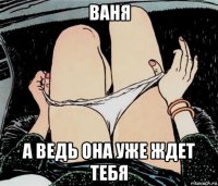 ваня а ведь она уже ждет тебя