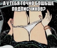 а у тебя точно бошьше подписчиков? 