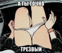 а ты точно трезвый