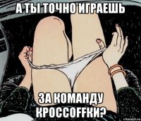 а ты точно играешь за команду кроссоffки?