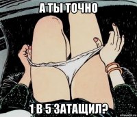 а ты точно 1 в 5 затащил?