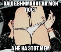 ваше внимание на мой пост а не на этот мем