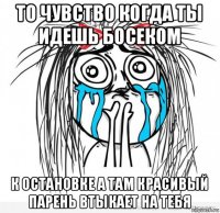 то чувство когда ты идешь босеком к остановке а там красивый парень втыкает на тебя