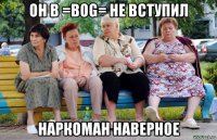 он в =bog= не вступил наркоман наверное