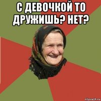 с девочкой то дружишь? нет? 