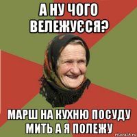 а ну чого вележуєся? марш на кухню посуду мить а я полежу