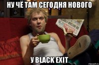 ну чё там сегодня нового у black exit