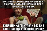 ну че там, по какому каналу показывают счастливых украинцев купающихся в шоколадных ваннах, ездящих на "бентли" и без виз рассекающих по всей европе?