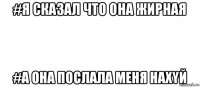 #я сказал что она жирная #а она послала меня нахyй