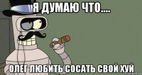 я думаю что.... олег любить сосать свой хуй