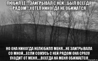 любил её.....заигрывал с ней....был всегда рядом....хотел никогда не обижатся но она никогда нелюбилп меня....не заигрывала со мной....если сожусь с ней рядом она сразу уходит от меня.....всегда на меня обижается