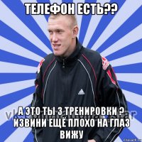 телефон есть?? а это ты з тренировки ? извини ещё плохо на глаз вижу