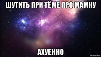 шутить при тёме про мамку ахуенно