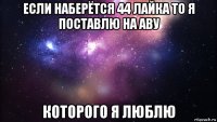 если наберётся 44 лайка то я поставлю на аву которого я люблю