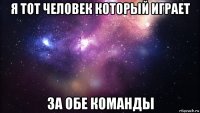 я тот человек который играет за обе команды