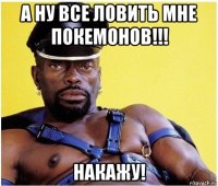 а ну все ловить мне покемонов!!! накажу!