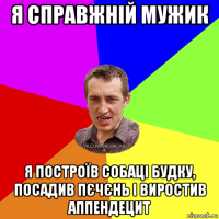 я справжній мужик я построїв собаці будку, посадив пєчєнь і виростив аппендецит