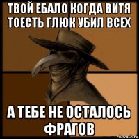 твой ебало когда витя тоесть глюк убил всех а тебе не осталось фрагов