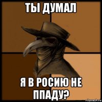 ты думал я в росию не ппаду?