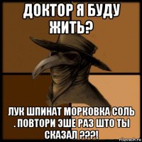 доктор я буду жить? лук шпинат морковка соль . повтори эше раз што ты сказал ???!