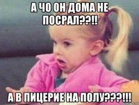 а чо он дома не посрал??!! а в пицерие на полу???!!!