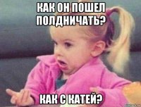 как он пошел полдничать? как с катей?