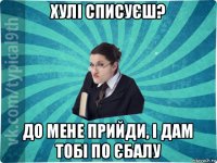 хулі списуєш? до мене прийди, і дам тобі по єбалу