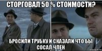 сторговал 50 % стоимости? бросили трубку и сказали что бы сосал член