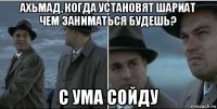 ахьмад, когда установят шариат чем заниматься будешь? с ума сойду