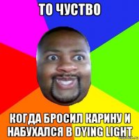 то чуство когда бросил карину и набухался в dying light