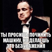 ты просишь починить машину, но делаешь это без уважения