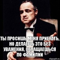 ты просишь меня приехать, но делаешь это без уважения, обращаешься
по фамилии