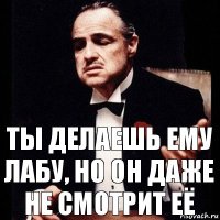 Ты делаешь ему лабу, но он даже не смотрит её