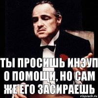 ты просишь инэуп о помощи, но сам же его засираешь