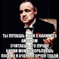 ты путаешь меня с каким-то айзеном
считаешь его лучше
брови мои оскорбляешь
посему я очень огорчен тобой