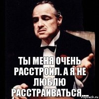 Ты меня очень расстроил. А я не люблю расстраиваться....