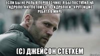 если бы не роль в перевозчике, я бы поступил на гидрологию. потому что гидрологи - крутейшие ребята в мире (с) джейсон стетхем