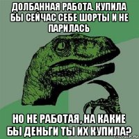 долбанная работа. купила бы сейчас себе шорты и не парилась но не работая, на какие бы деньги ты их купила?